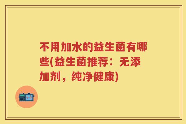 不用加水的益生菌有哪些(益生菌推荐:无添加剂,纯净健康) 不用加水的益生菌有哪些(益生菌推荐:无添加剂,纯净健康)