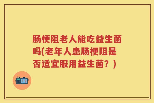 肠梗阻老人能吃益生菌吗(老年人患肠梗阻是否适宜服用益生菌？)