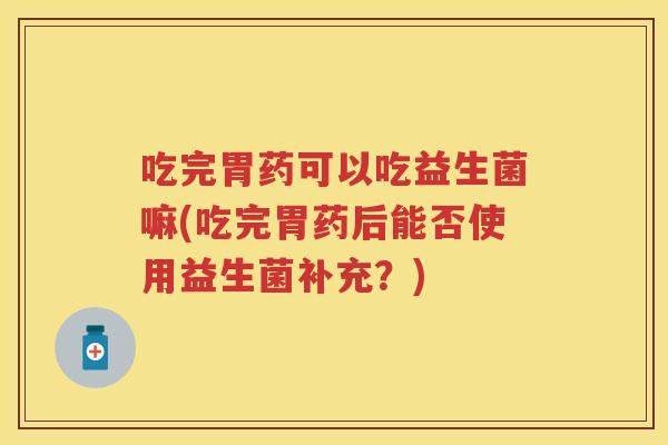 吃完胃药可以吃益生菌嘛(吃完胃药后能否使用益生菌补充?) 吃完胃药可以吃益生菌嘛(吃完胃药后能否使用益生菌补充?)