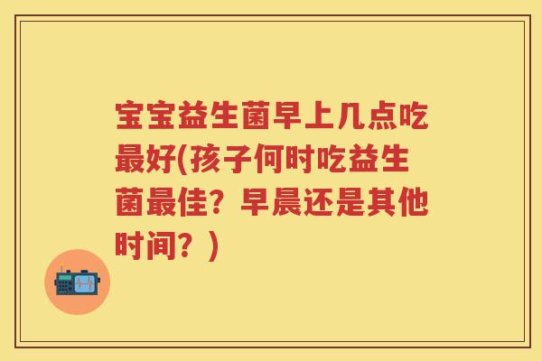 宝宝益生菌早上几点吃好(孩子何时吃益生菌佳?早晨还是其他时间?) 宝宝益生菌早上几点吃好(孩子何时吃益生菌佳?早晨还是其他时间?)