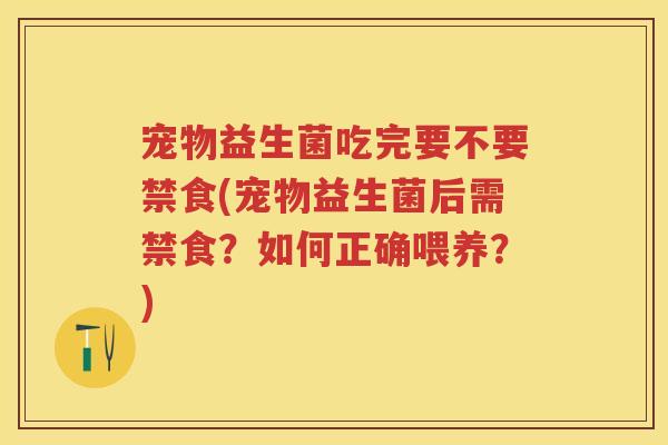 宠物益生菌吃完要不要禁食(宠物益生菌后需禁食?如何正确喂养?) 宠物益生菌吃完要不要禁食(宠物益生菌后需禁食?如何正确喂养?)