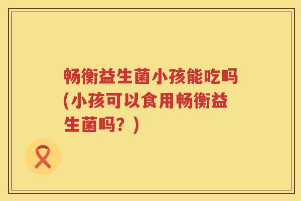 畅衡益生菌小孩能吃吗(小孩可以食用畅衡益生菌吗?) 畅衡益生菌小孩能吃吗(小孩可以食用畅衡益生菌吗?)