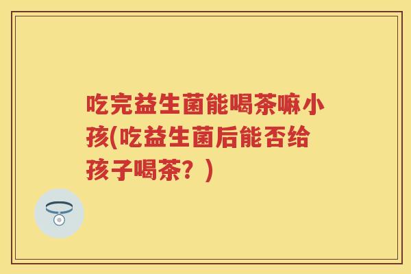 吃完益生菌能喝茶嘛小孩(吃益生菌后能否给孩子喝茶?) 吃完益生菌能喝茶嘛小孩(吃益生菌后能否给孩子喝茶?)