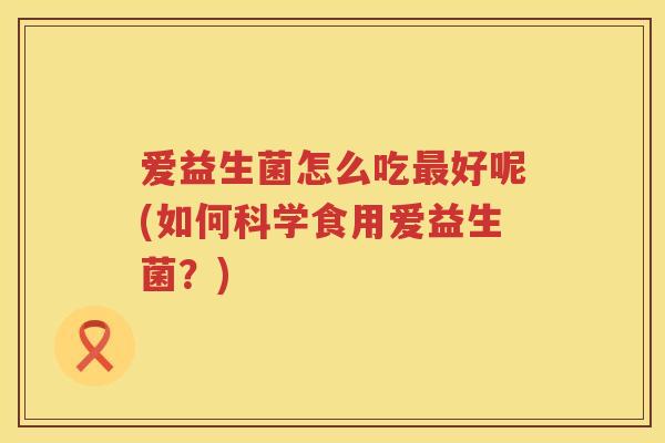 爱益生菌怎么吃好呢(如何科学食用爱益生菌?) 爱益生菌怎么吃好呢(如何科学食用爱益生菌?)