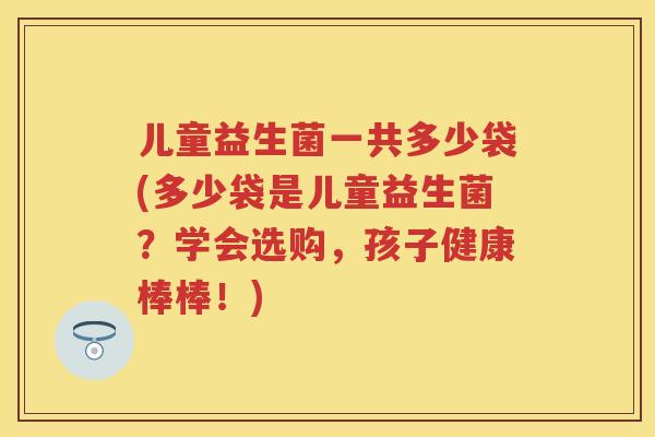 儿童益生菌一共多少袋(多少袋是儿童益生菌?学会选购,孩子健康棒棒!) 儿童益生菌一共多少袋(多少袋是儿童益生菌?学会选购,孩子健康棒棒!)