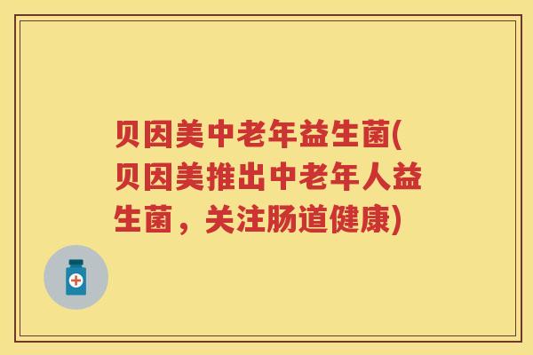 贝因美中老年益生菌(贝因美推出中老年人益生菌,关注肠道健康) 贝因美中老年益生菌(贝因美推出中老年人益生菌,关注肠道健康)
