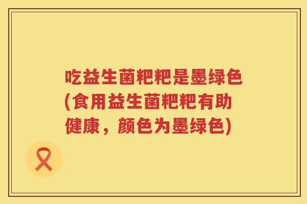 吃益生菌粑粑是墨绿色(食用益生菌粑粑有助健康,颜色为墨绿色) 吃益生菌粑粑是墨绿色(食用益生菌粑粑有助健康,颜色为墨绿色)