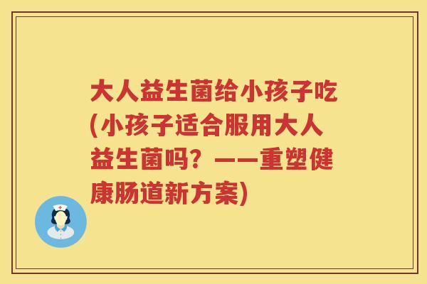 大人益生菌给小孩子吃(小孩子适合服用大人益生菌吗?——重塑健康肠道新方案) 大人益生菌给小孩子吃(小孩子适合服用大人益生菌吗?——重塑健康肠道新方案)