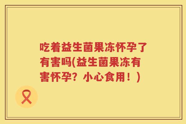 吃着益生菌果冻怀孕了有害吗(益生菌果冻有害怀孕？小心食用！)