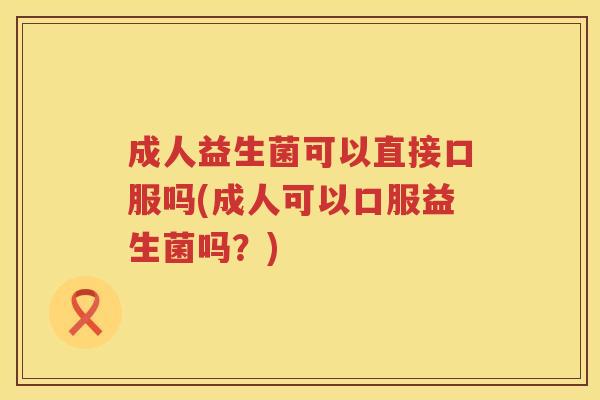 成人益生菌可以直接口服吗(成人可以口服益生菌吗?) 成人益生菌可以直接口服吗(成人可以口服益生菌吗?)