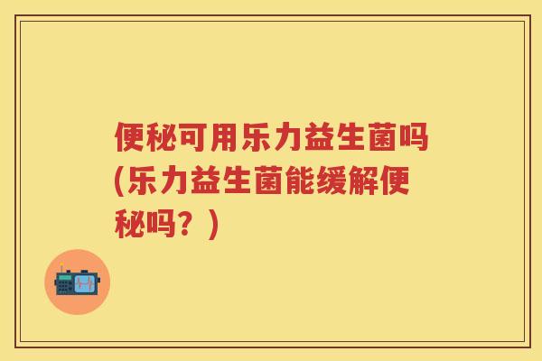 可用乐力益生菌吗(乐力益生菌能缓解吗?) 可用乐力益生菌吗(乐力益生菌能缓解吗?)