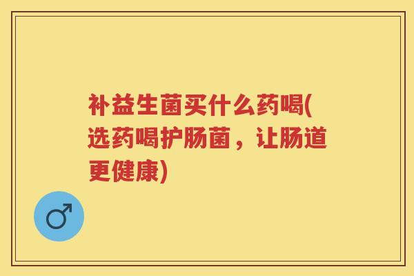 补益生菌买什么药喝(选药喝护肠菌,让肠道更健康) 补益生菌买什么药喝(选药喝护肠菌,让肠道更健康)