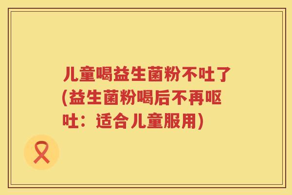 儿童喝益生菌粉不吐了(益生菌粉喝后不再:适合儿童服用) 儿童喝益生菌粉不吐了(益生菌粉喝后不再:适合儿童服用)