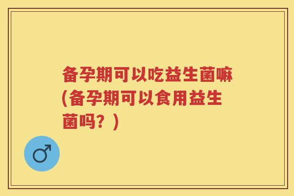 备孕期可以吃益生菌嘛(备孕期可以食用益生菌吗?) 备孕期可以吃益生菌嘛(备孕期可以食用益生菌吗?)