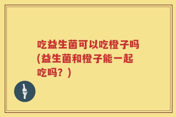 吃益生菌可以吃橙子吗(益生菌和橙子能一起吃吗?) 吃益生菌可以吃橙子吗(益生菌和橙子能一起吃吗?)