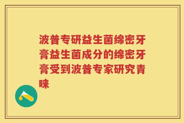 波普专研益生菌绵密牙膏益生菌成分的绵密牙膏受到波普专家研究青睐 波普专研益生菌绵密牙膏益生菌成分的绵密牙膏受到波普专家研究青睐