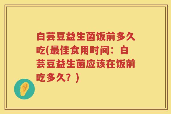 白芸豆益生菌饭前多久吃(佳食用时间:白芸豆益生菌应该在饭前吃多久?) 白芸豆益生菌饭前多久吃(佳食用时间:白芸豆益生菌应该在饭前吃多久?)