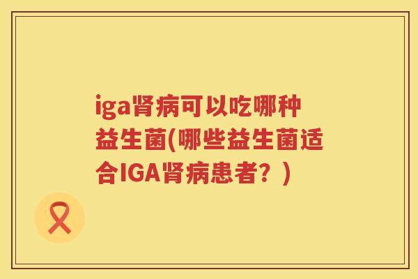 iga可以吃哪种益生菌(哪些益生菌适合IGA患者?) iga可以吃哪种益生菌(哪些益生菌适合IGA患者?)