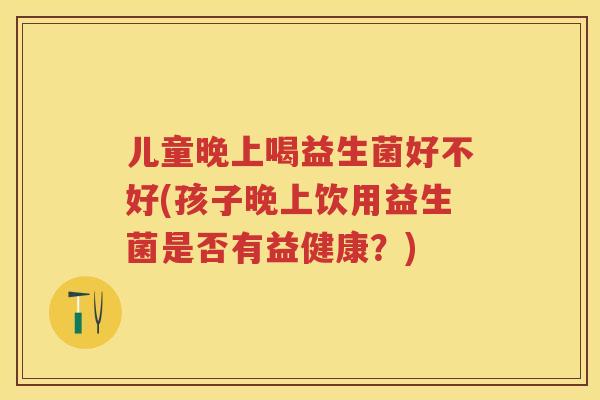 儿童晚上喝益生菌好不好(孩子晚上饮用益生菌是否有益健康?) 儿童晚上喝益生菌好不好(孩子晚上饮用益生菌是否有益健康?)