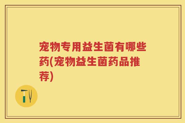 宠物专用益生菌有哪些药(宠物益生菌药品推荐) 宠物专用益生菌有哪些药(宠物益生菌药品推荐)