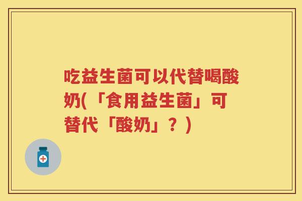吃益生菌可以代替喝酸奶(「食用益生菌」可替代「酸奶」?) 吃益生菌可以代替喝酸奶(「食用益生菌」可替代「酸奶」?)