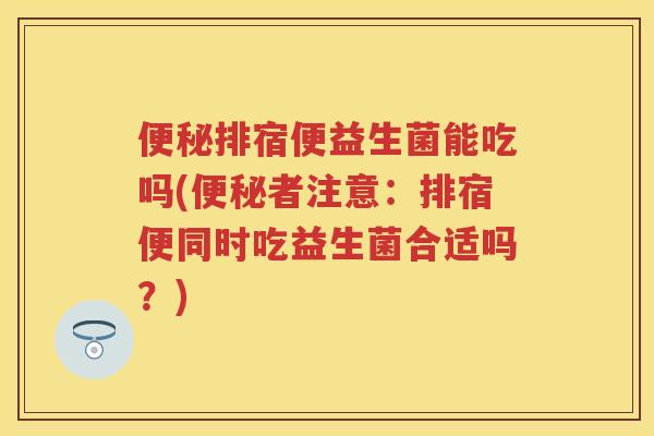 排宿便益生菌能吃吗(者注意：排宿便同时吃益生菌合适吗？)