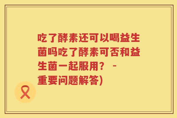 吃了酵素还可以喝益生菌吗吃了酵素可否和益生菌一起服用？ - 重要问题解答)