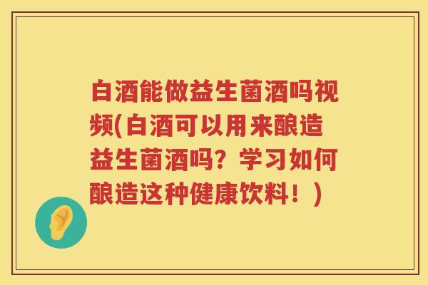 白酒能做益生菌酒吗视频(白酒可以用来酿造益生菌酒吗?学习如何酿造这种健康饮料!) 白酒能做益生菌酒吗视频(白酒可以用来酿造益生菌酒吗?学习如何酿造这种健康饮料!)