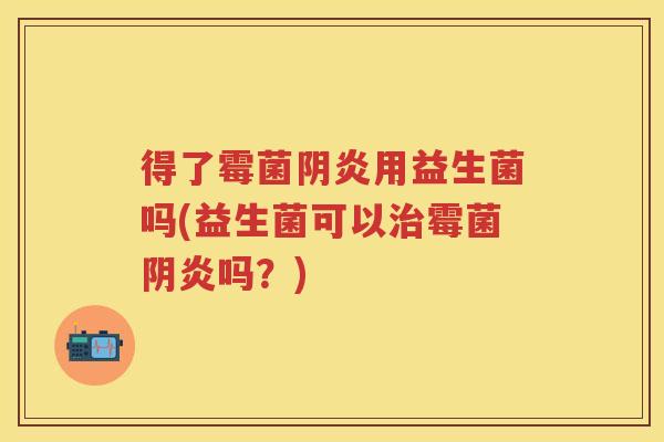 得了霉菌阴炎用益生菌吗(益生菌可以霉菌阴炎吗?) 得了霉菌阴炎用益生菌吗(益生菌可以霉菌阴炎吗?)
