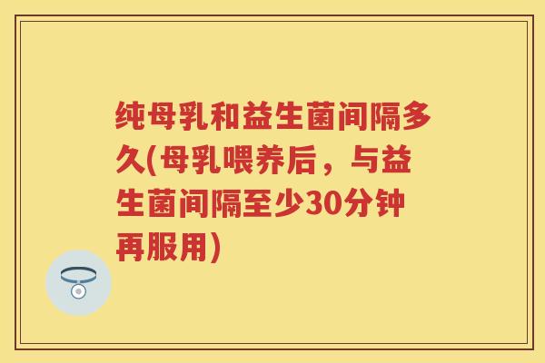 纯母乳和益生菌间隔多久(母乳喂养后,与益生菌间隔至少30分钟再服用) 纯母乳和益生菌间隔多久(母乳喂养后,与益生菌间隔至少30分钟再服用)