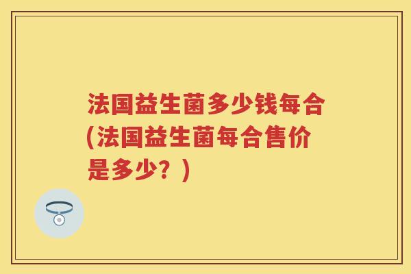 法国益生菌多少钱每合(法国益生菌每合售价是多少?) 法国益生菌多少钱每合(法国益生菌每合售价是多少?)