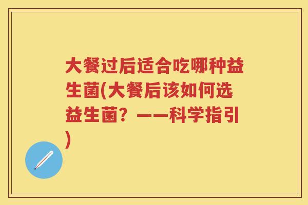大餐过后适合吃哪种益生菌(大餐后该如何选益生菌?——科学指引) 大餐过后适合吃哪种益生菌(大餐后该如何选益生菌?——科学指引)