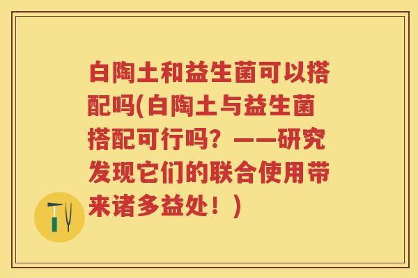 白陶土和益生菌可以搭配吗(白陶土与益生菌搭配可行吗?——研究发现它们的联合使用带来诸多益处!) 白陶土和益生菌可以搭配吗(白陶土与益生菌搭配可行吗?——研究发现它们的联合使用带来诸多益处!)