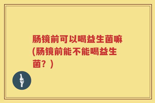 肠镜前可以喝益生菌嘛(肠镜前能不能喝益生菌?) 肠镜前可以喝益生菌嘛(肠镜前能不能喝益生菌?)