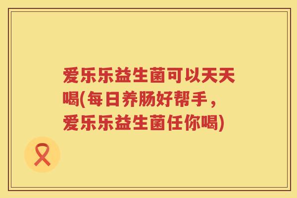 爱乐乐益生菌可以天天喝(每日养肠好帮手,爱乐乐益生菌任你喝) 爱乐乐益生菌可以天天喝(每日养肠好帮手,爱乐乐益生菌任你喝)