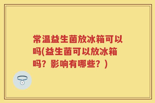 常温益生菌放冰箱可以吗(益生菌可以放冰箱吗?影响有哪些?) 常温益生菌放冰箱可以吗(益生菌可以放冰箱吗?影响有哪些?)