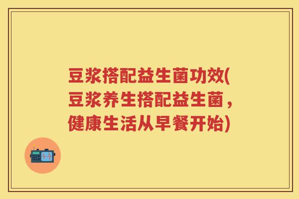 豆浆搭配益生菌功效(豆浆养生搭配益生菌,健康生活从早餐开始) 豆浆搭配益生菌功效(豆浆养生搭配益生菌,健康生活从早餐开始)