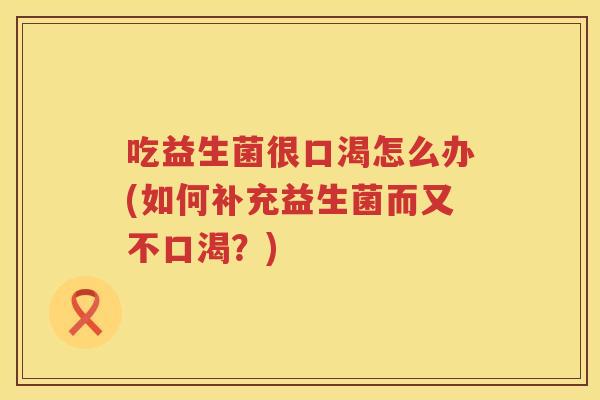 吃益生菌很口渴怎么办(如何补充益生菌而又不口渴?) 吃益生菌很口渴怎么办(如何补充益生菌而又不口渴?)