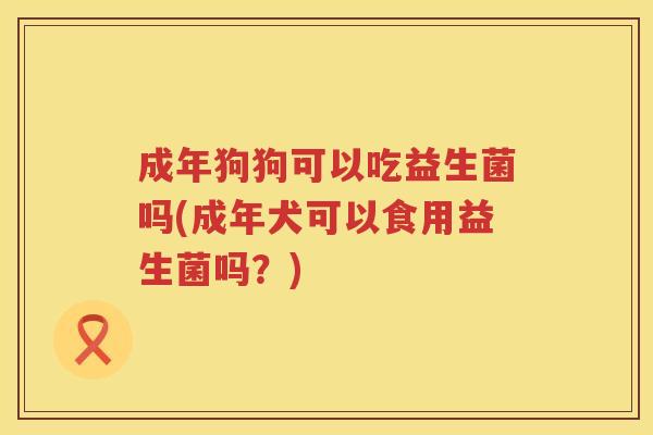 成年狗狗可以吃益生菌吗(成年犬可以食用益生菌吗？)