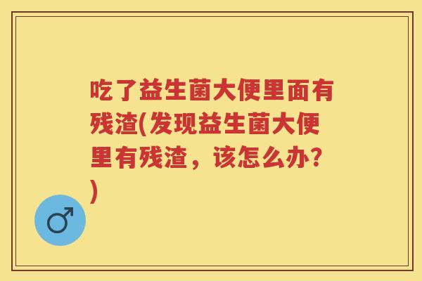 吃了益生菌大便里面有残渣(发现益生菌大便里有残渣,该怎么办?) 吃了益生菌大便里面有残渣(发现益生菌大便里有残渣,该怎么办?)