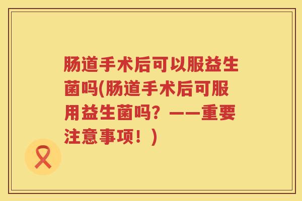 肠道手术后可以服益生菌吗(肠道手术后可服用益生菌吗?——重要注意事项!) 肠道手术后可以服益生菌吗(肠道手术后可服用益生菌吗?——重要注意事项!)
