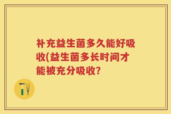 补充益生菌多久能好吸收(益生菌多长时间才能被充分吸收? 补充益生菌多久能好吸收(益生菌多长时间才能被充分吸收?