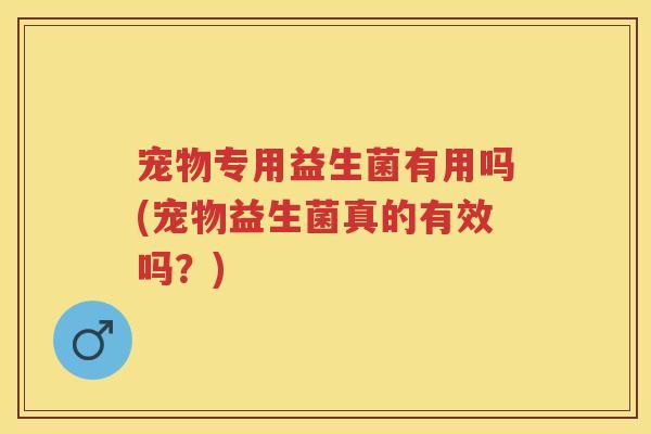 宠物专用益生菌有用吗(宠物益生菌真的有效吗?) 宠物专用益生菌有用吗(宠物益生菌真的有效吗?)