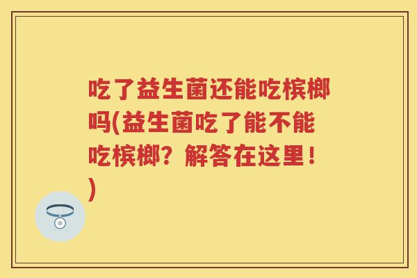 吃了益生菌还能吃槟榔吗(益生菌吃了能不能吃槟榔?解答在这里!) 吃了益生菌还能吃槟榔吗(益生菌吃了能不能吃槟榔?解答在这里!)
