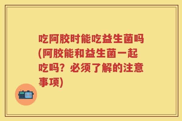 吃阿胶时能吃益生菌吗(阿胶能和益生菌一起吃吗?必须了解的注意事项) 吃阿胶时能吃益生菌吗(阿胶能和益生菌一起吃吗?必须了解的注意事项)