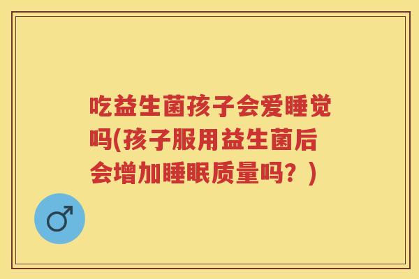 吃益生菌孩子会爱睡觉吗(孩子服用益生菌后会增加质量吗?) 吃益生菌孩子会爱睡觉吗(孩子服用益生菌后会增加质量吗?)