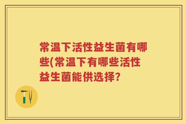 常温下活性益生菌有哪些(常温下有哪些活性益生菌能供选择? 常温下活性益生菌有哪些(常温下有哪些活性益生菌能供选择?