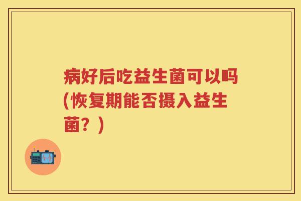 好后吃益生菌可以吗(恢复期能否摄入益生菌?) 好后吃益生菌可以吗(恢复期能否摄入益生菌?)