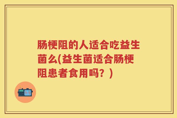肠梗阻的人适合吃益生菌么(益生菌适合肠梗阻患者食用吗?) 肠梗阻的人适合吃益生菌么(益生菌适合肠梗阻患者食用吗?)