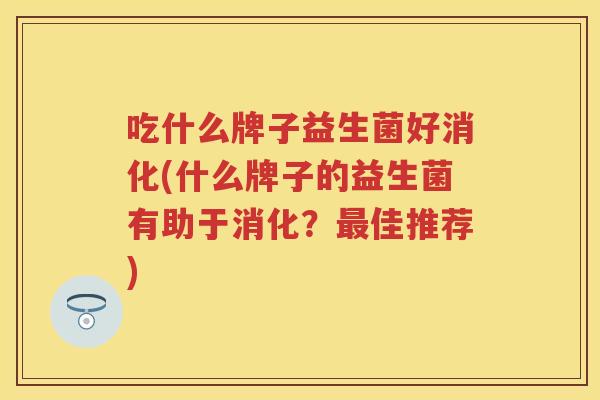 吃什么牌子益生菌好消化(什么牌子的益生菌有助于消化？佳推荐)